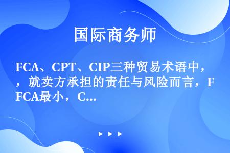 FCA、CPT、CIP三种贸易术语中，就卖方承担的责任与风险而言，FCA最小，CPT其次，CIP最大...