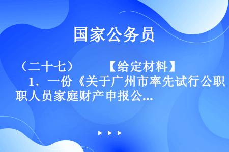 （二十七）　　【给定材料】　　1．一份《关于广州市率先试行公职人员家庭财产申报公开的建议》的政协委员...