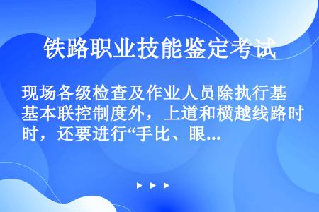 现场各级检查及作业人员除执行基本联控制度外，上道和横越线路时，还要进行“手比、眼看、口呼”的规范动作...