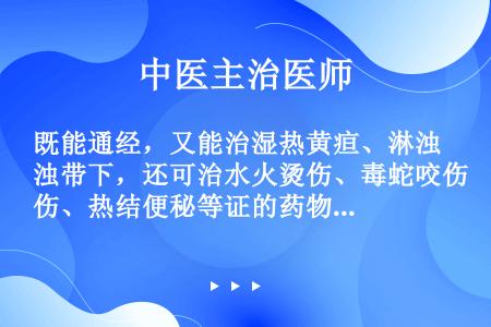 既能通经，又能治湿热黄疸、淋浊带下，还可治水火烫伤、毒蛇咬伤、热结便秘等证的药物是（）