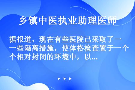 据报道，现在有些医院已采取了一些隔离措施，使体格检查置于一个相对封闭的环境中，以免受检病人曝光于众人...