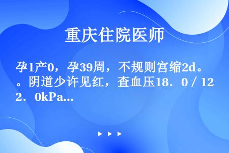 孕1产0，孕39周，不规则宫缩2d。阴道少许见红，查血压18．0／12．0kPa（145／90mmH...