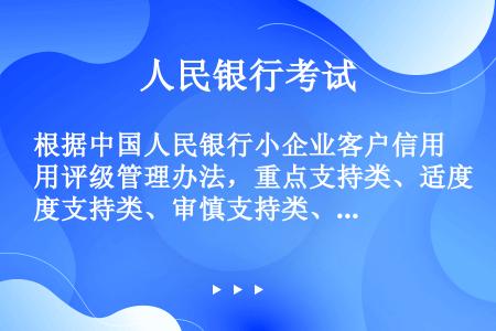 根据中国人民银行小企业客户信用评级管理办法，重点支持类、适度支持类、审慎支持类、限制支持类客户对应的...