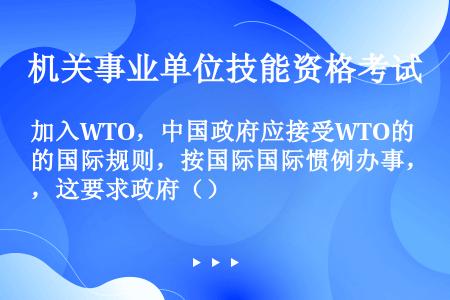 加入WTO，中国政府应接受WTO的国际规则，按国际国际惯例办事，这要求政府（）