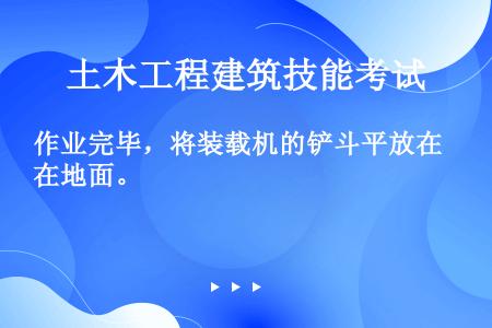 作业完毕，将装载机的铲斗平放在地面。