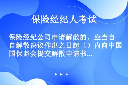 保险经纪公司申请解散的，应当自解散决议作出之日起（）内向中国保监会提交解散申请书、股东大会或者股东会...