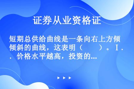 短期总供给曲线是一条向右上方倾斜的曲线，这表明（　　）。Ⅰ．价格水平越高，投资的效率就越低Ⅱ．价格水...