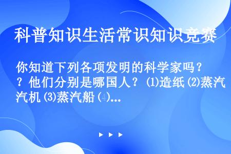 你知道下列各项发明的科学家吗？他们分别是哪国人？ ⑴造纸 ⑵蒸汽机 ⑶蒸汽船 ⑷电话 ⑸电灯 ⑹汽车...