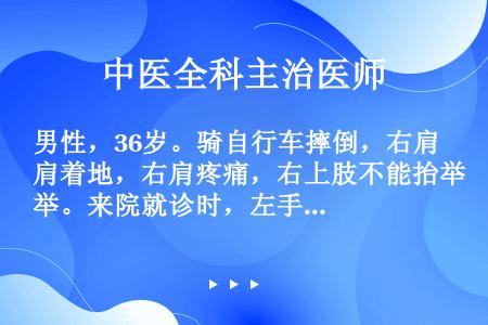 男性，36岁。骑自行车摔倒，右肩着地，右肩疼痛，右上肢不能抬举。来院就诊时，左手托右肘，下颌右偏。其...