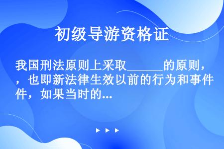 我国刑法原则上采取______的原则，也即新法律生效以前的行为和事件，如果当时的法律不认为是犯罪或处...