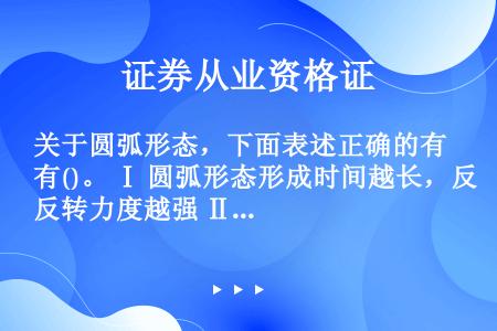 关于圆弧形态，下面表述正确的有()。 Ⅰ 圆弧形态形成时间越长，反转力度越强 Ⅱ 圆弧形态形成反转后...