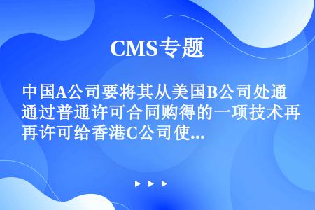 中国A公司要将其从美国B公司处通过普通许可合同购得的一项技术再许可给香港C公司使用（原合同中有允许再...