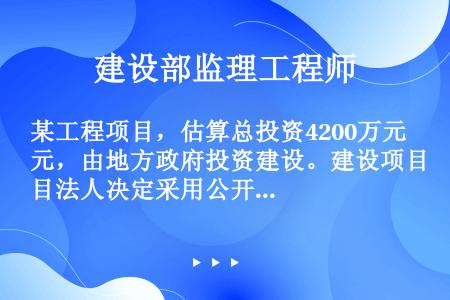 某工程项目，估算总投资4200万元，由地方政府投资建设。建设项目法人决定采用公开招标方式选择施工总承...