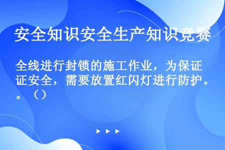 全线进行封锁的施工作业，为保证安全，需要放置红闪灯进行防护。（）