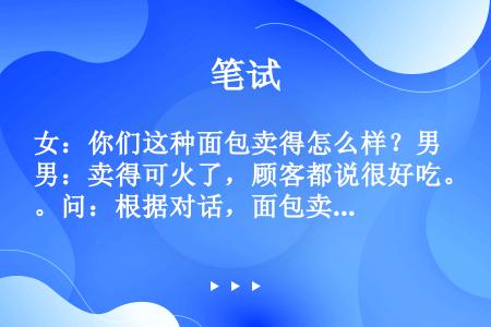 女：你们这种面包卖得怎么样？男：卖得可火了，顾客都说很好吃。问：根据对话，面包卖得怎样？