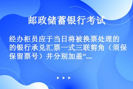 经办柜员应于当日将被换票处理的银行承兑汇票一式三联剪角（须保留票号）并分别加盖“已作废”戳记。将作废...