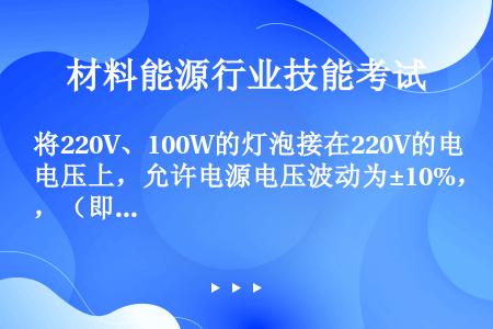 将220V、100W的灯泡接在220V的电压上，允许电源电压波动为±10%，（即242～198V），...