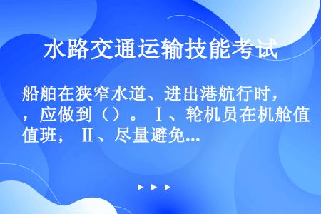 船舶在狭窄水道、进出港航行时，应做到（）。 Ⅰ、轮机员在机舱值班； Ⅱ、尽量避免配电板操作； Ⅲ、尽...