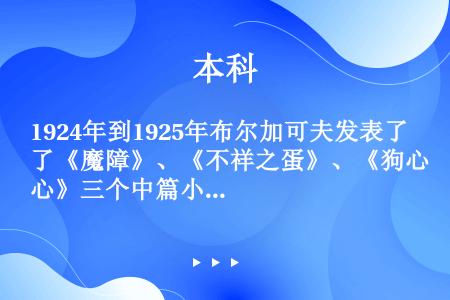 1924年到1925年布尔加可夫发表了《魔障》、《不祥之蛋》、《狗心》三个中篇小说，这些作品是作家吧...