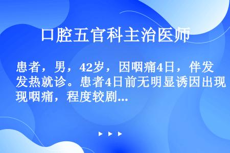 患者，男，42岁，因咽痛4日，伴发热就诊。患者4日前无明显诱因出现咽痛，程度较剧烈，吞咽时尤为明显，...