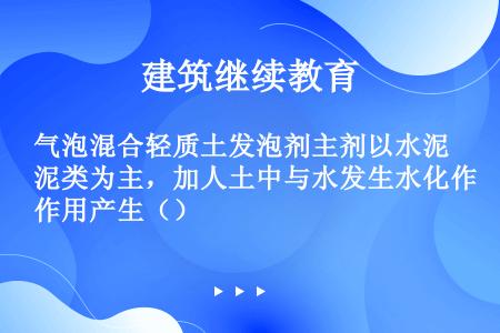 气泡混合轻质土发泡剂主剂以水泥类为主，加人土中与水发生水化作用产生（）