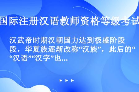 汉武帝时期汉朝国力达到极盛阶段，华夏族逐渐改称“汉族”，此后的“汉语”“汉字”也由此而来。（　　）