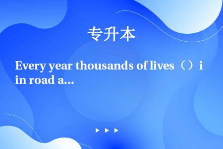 Every year thousands of lives（）in road accidents b...