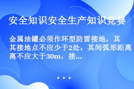 金属油罐必须作环型防雷接地，其接地点不应少于2处，其间弧形距离不应大于30m，接地体距罐壁的距离应大...