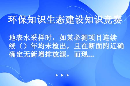 地表水采样时，如某必测项目连续（）年均未检出，且在断面附近确定无新增排放源，而现有污染源排污量未增加...