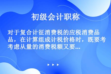 对于复合计征消费税的应税消费品，在计算组成计税价格时，既要考虑从量的消费税额又要考虑从价的消费税额。...