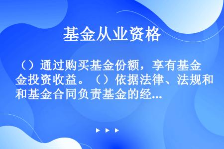 （）通过购买基金份额，享有基金投资收益。（）依据法律、法规和基金合同负责基金的经营和管理操作。（）负...