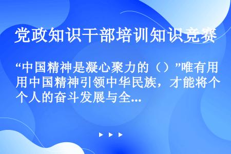 “中国精神是凝心聚力的（）”唯有用中国精神引领中华民族，才能将个人的奋斗发展与全体人民、全民族的奋斗...