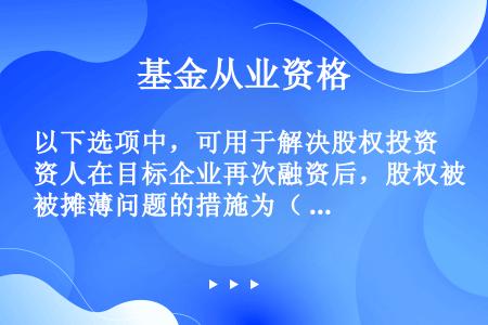 以下选项中，可用于解决股权投资人在目标企业再次融资后，股权被摊薄问题的措施为（ ）。