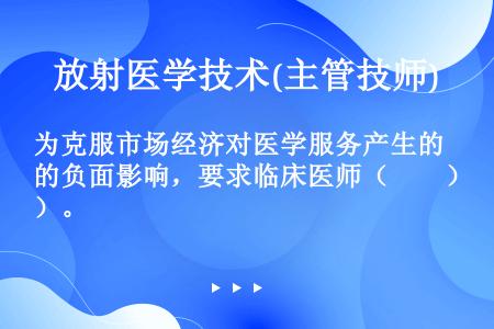 为克服市场经济对医学服务产生的负面影响，要求临床医师（　　）。