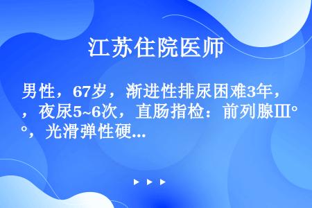 男性，67岁，渐进性排尿困难3年，夜尿5~6次，直肠指检：前列腺Ⅲ°，光滑弹性硬，中间沟消失，血Cr...