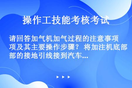 请回答加气机加气过程的注意事项及其主要操作步骤？ 将加注机底部的接地引线接到汽车钢瓶上，并保持良好接...