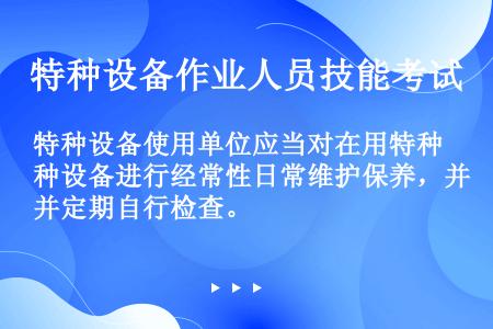 特种设备使用单位应当对在用特种设备进行经常性日常维护保养，并定期自行检查。