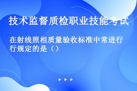 在射线照相质量验收标准中常进行规定的是（）