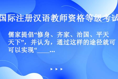 儒家提倡“修身、齐家、治国、平天下”，并认为，通过这样的途径就可以实现“____”。