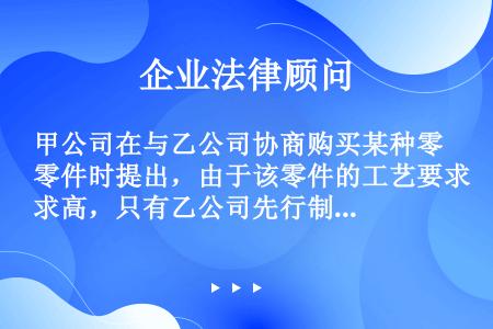 甲公司在与乙公司协商购买某种零件时提出，由于该零件的工艺要求高，只有乙公司先行制造出符合要求的样品后...