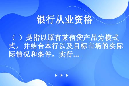 （  ）是指以原有某信贷产品为模式，并结合本行以及目标市场的实际情况和条件，实行必要的调整、修改、补...