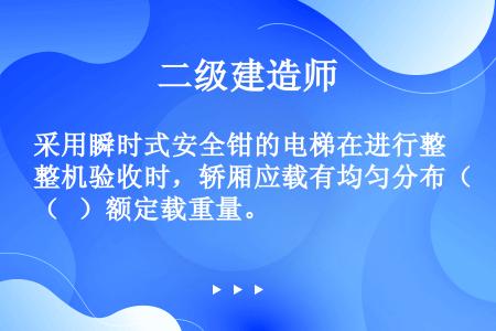 采用瞬时式安全钳的电梯在进行整机验收时，轿厢应载有均匀分布（   ）额定载重量。