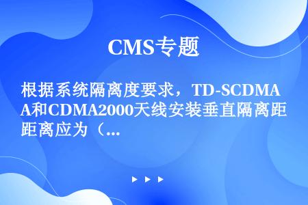 根据系统隔离度要求，TD-SCDMA和CDMA2000天线安装垂直隔离距离应为（）m。