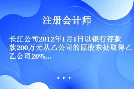 长江公司2012年1月1日以银行存款200万元从乙公司的原股东处取得乙公司20%的股权，能够对乙公司...