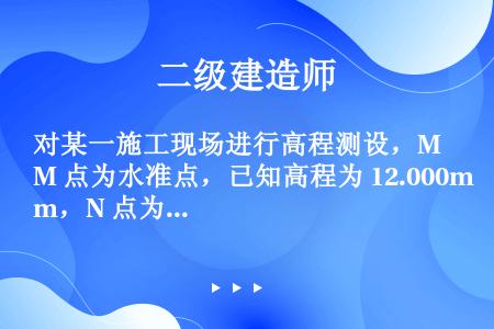 对某一施工现场进行高程测设，M 点为水准点，已知高程为 12.000m，N 点为待测点，安置水准仪于...