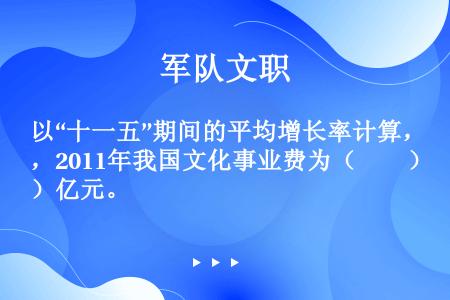 以“十一五”期间的平均增长率计算，2011年我国文化事业费为（　　）亿元。