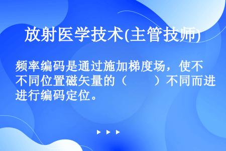 频率编码是通过施加梯度场，使不同位置磁矢量的（　　）不同而进行编码定位。