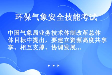 中国气象局业务技术体制改革总体目标中提出，要建立资源高度共享、相互支撑、协调发展的（）、科技创新和教...