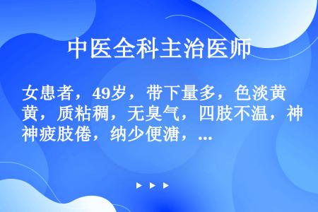 女患者，49岁，带下量多，色淡黄，质粘稠，无臭气，四肢不温，神疲肢倦，纳少便溏，舌淡，苔白腻，脉缓弱...