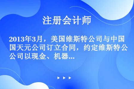 2013年3月，美国维斯特公司与中国天元公司订立合同，约定维斯特公司以现金、机器设备和专有技术作价8...